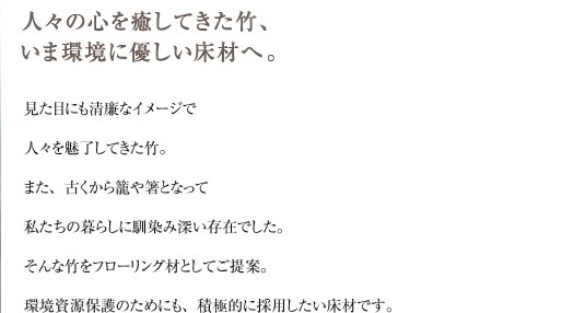 見た目にも清廉なイメージで 人々を魅了してきた竹。 また、古くから籠や箸となって 私たちの暮らしに馴染み深い存在でした。 そんな竹をフローリング材としてご提案。 環境資源保護のためにも、積極的に採用したい床材です。 