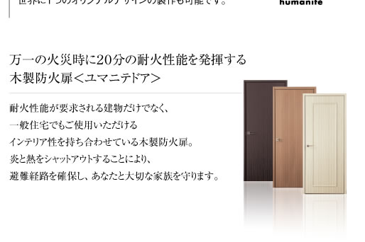 万一の火災時に２０分の耐火性能を発揮する木製防火扉＜ユマニテドア＞耐火性能が要求される建物だけでなく、一般住宅でもご使用いただけるインテリア性を持ち合わせている木製防火扉。炎と熱をシャットアウトすることにより、避難経路を確保し、あなたと大切な家族を守ります。