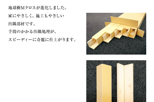 地球樹Mクロスが進化しました。家にやさしく、施工もやさしい出隅部材です。手間のかかる出隅処理が、スピーディーに奇麗に仕上がります。