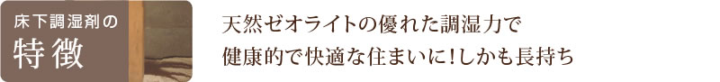 床下調湿剤の特徴　天然ゼオライトの優れた調湿力で健康的で快適な住まいに！しかも長持ち